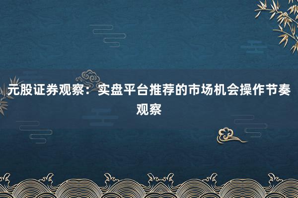 元股证券观察：实盘平台推荐的市场机会操作节奏观察