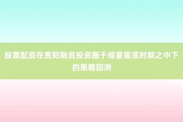 股票配资在贵阳融资投资圈于缩量震荡时期之中下的策略回测