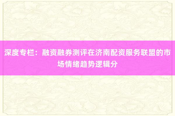 深度专栏：融资融券测评在济南配资服务联盟的市场情绪趋势逻辑分