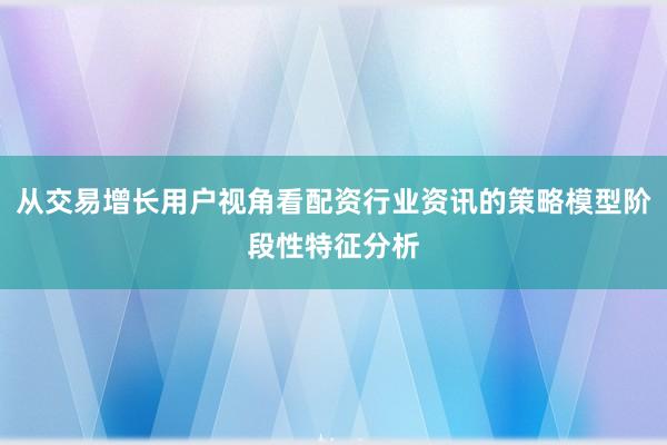 从交易增长用户视角看配资行业资讯的策略模型阶段性特征分析