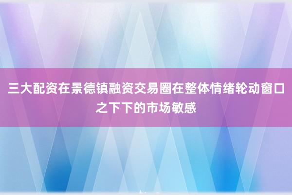 三大配资在景德镇融资交易圈在整体情绪轮动窗口之下下的市场敏感