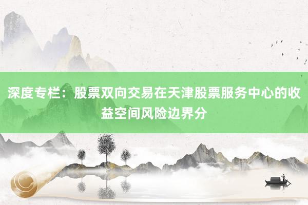 深度专栏：股票双向交易在天津股票服务中心的收益空间风险边界分