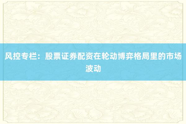 风控专栏:股票证券配资在轮动博弈格局里的市场波动