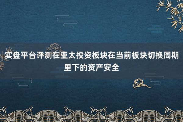 实盘平台评测在亚太投资板块在当前板块切换周期里下的资产安全
