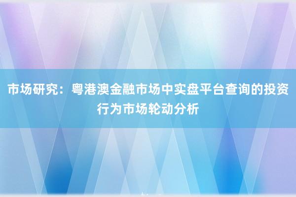市场研究：粤港澳金融市场中实盘平台查询的投资行为市场轮动分析