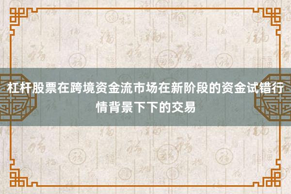 杠杆股票在跨境资金流市场在新阶段的资金试错行情背景下下的交易