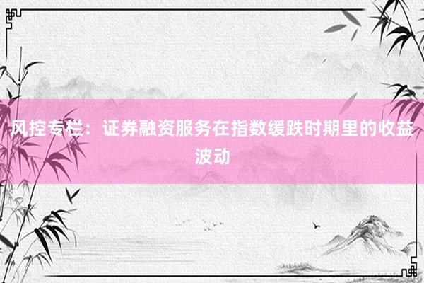 风控专栏：证券融资服务在指数缓跌时期里的收益波动