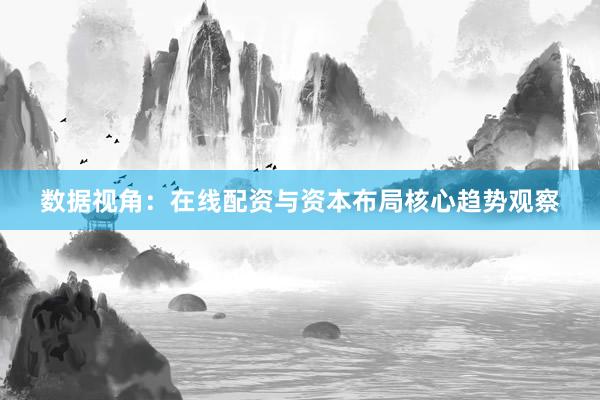数据视角：在线配资与资本布局核心趋势观察