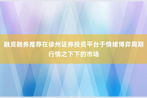 融资融券推荐在徐州证券投资平台于情绪博弈周期行情之下下的市场