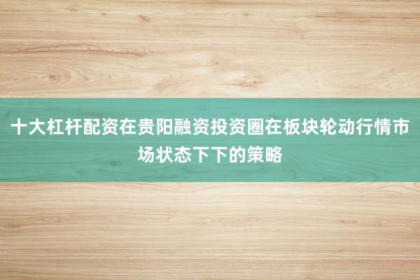 十大杠杆配资在贵阳融资投资圈在板块轮动行情市场状态下下的策略