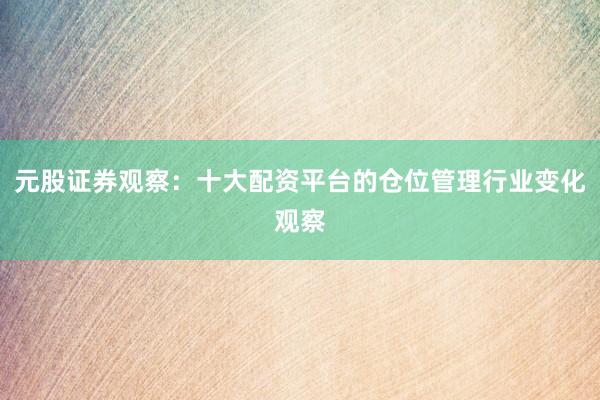 元股证券观察：十大配资平台的仓位管理行业变化观察