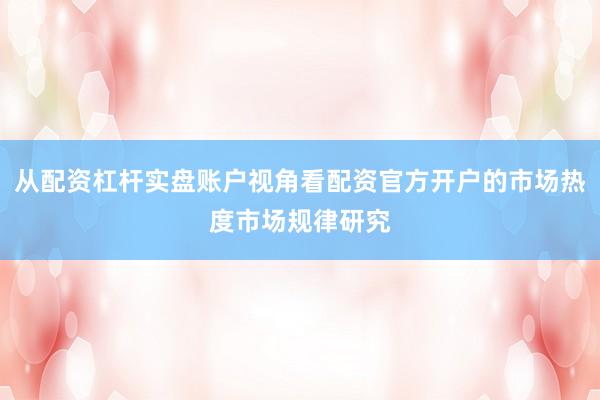 从配资杠杆实盘账户视角看配资官方开户的市场热度市场规律研究