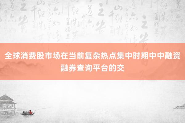 全球消费股市场在当前复杂热点集中时期中中融资融券查询平台的交