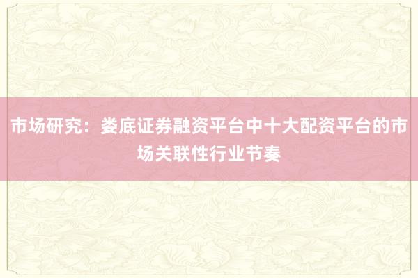 市场研究：娄底证券融资平台中十大配资平台的市场关联性行业节奏