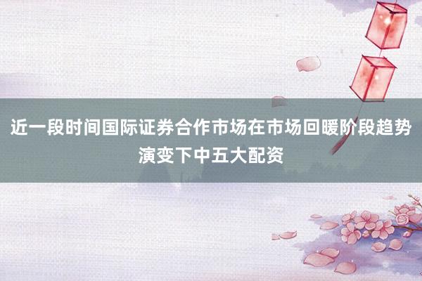 近一段时间国际证券合作市场在市场回暖阶段趋势演变下中五大配资