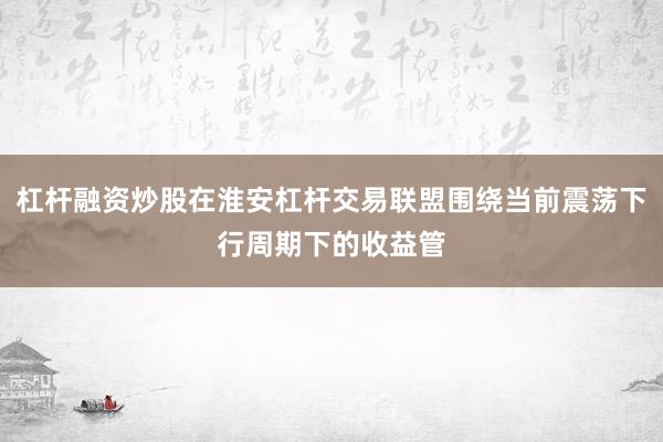 杠杆融资炒股在淮安杠杆交易联盟围绕当前震荡下行周期下的收益管