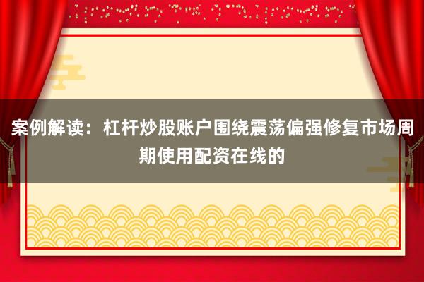 案例解读：杠杆炒股账户围绕震荡偏强修复市场周期使用配资在线的