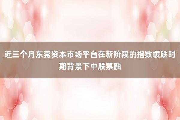 近三个月东莞资本市场平台在新阶段的指数缓跌时期背景下中股票融