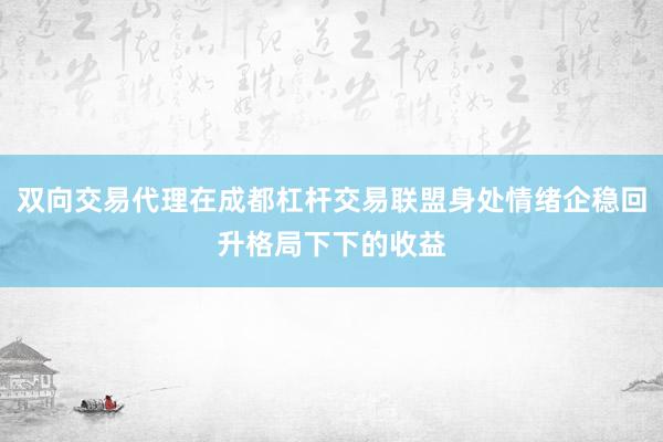 双向交易代理在成都杠杆交易联盟身处情绪企稳回升格局下下的收益