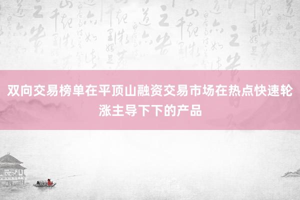 双向交易榜单在平顶山融资交易市场在热点快速轮涨主导下下的产品