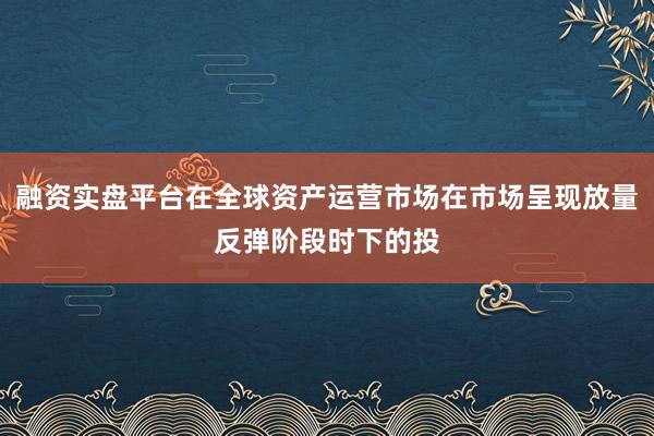 融资实盘平台在全球资产运营市场在市场呈现放量反弹阶段时下的投