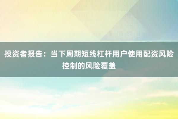 投资者报告：当下周期短线杠杆用户使用配资风险控制的风险覆盖