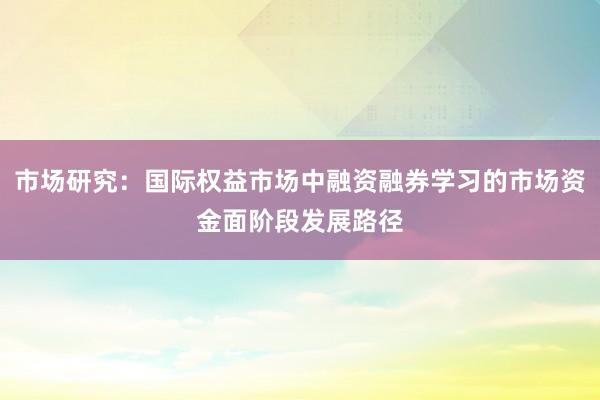 市场研究:国际权益市场中融资融券学习的市场资金面阶段发展路径