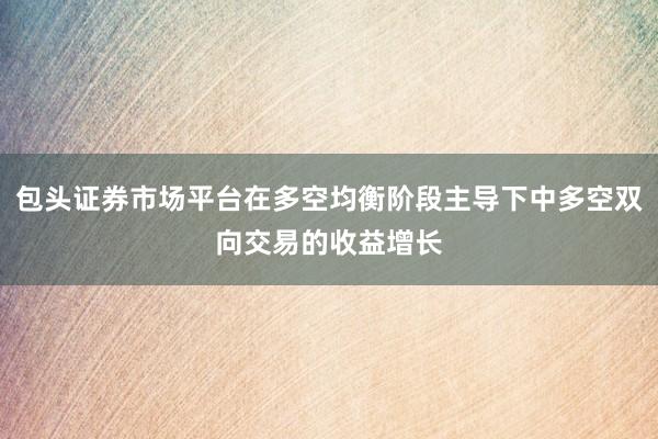 包头证券市场平台在多空均衡阶段主导下中多空双向交易的收益增长