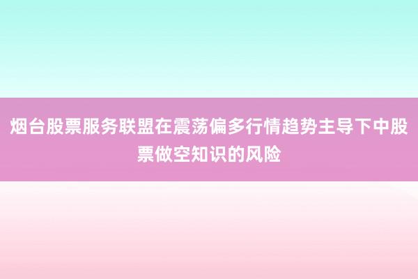烟台股票服务联盟在震荡偏多行情趋势主导下中股票做空知识的风险
