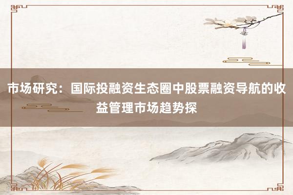 市场研究：国际投融资生态圈中股票融资导航的收益管理市场趋势探