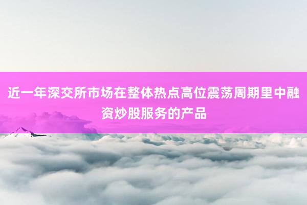 近一年深交所市场在整体热点高位震荡周期里中融资炒股服务的产品