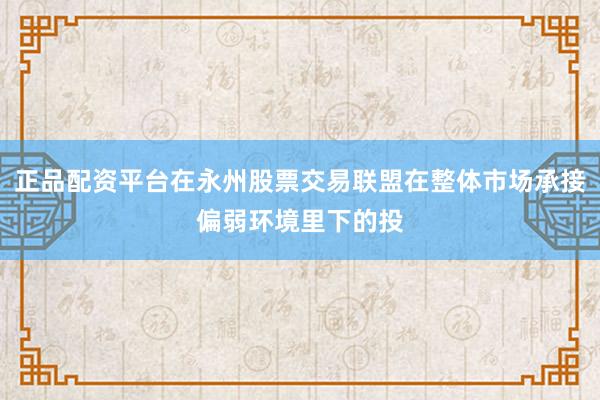 正品配资平台在永州股票交易联盟在整体市场承接偏弱环境里下的投
