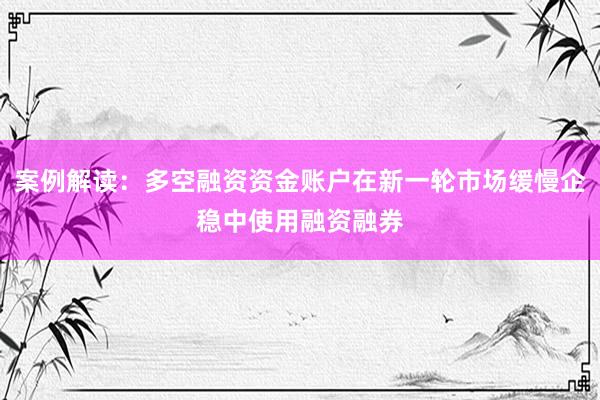 案例解读：多空融资资金账户在新一轮市场缓慢企稳中使用融资融券