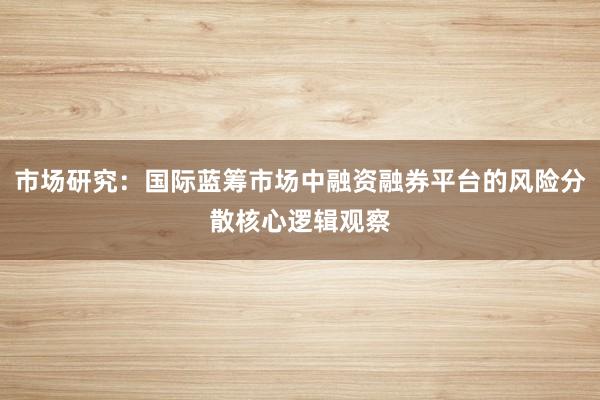 市场研究：国际蓝筹市场中融资融券平台的风险分散核心逻辑观察