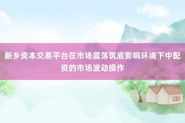 新乡资本交易平台在市场震荡筑底影响环境下中配资的市场波动操作