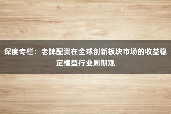 深度专栏：老牌配资在全球创新板块市场的收益稳定模型行业周期观