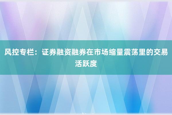 风控专栏：证券融资融券在市场缩量震荡里的交易活跃度