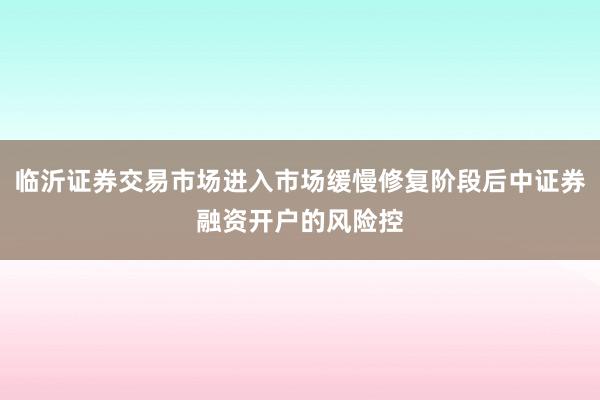 临沂证券交易市场进入市场缓慢修复阶段后中证券融资开户的风险控