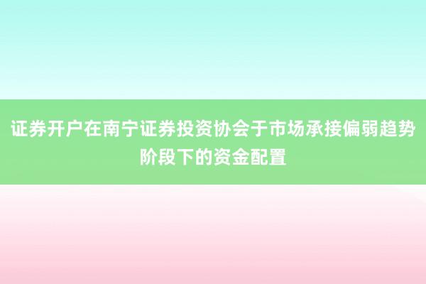证券开户在南宁证券投资协会于市场承接偏弱趋势阶段下的资金配置
