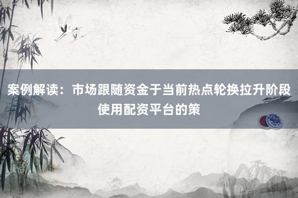 案例解读：市场跟随资金于当前热点轮换拉升阶段使用配资平台的策