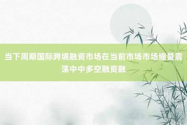 当下周期国际跨境融资市场在当前市场市场缩量震荡中中多空融资融