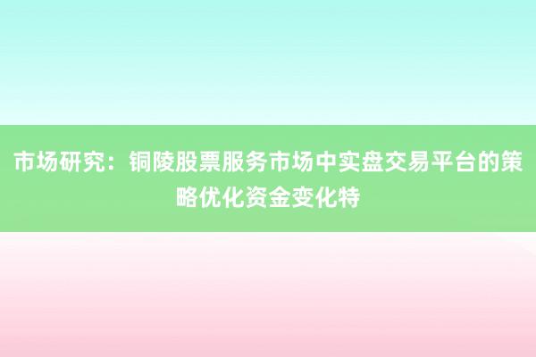 市场研究：铜陵股票服务市场中实盘交易平台的策略优化资金变化特