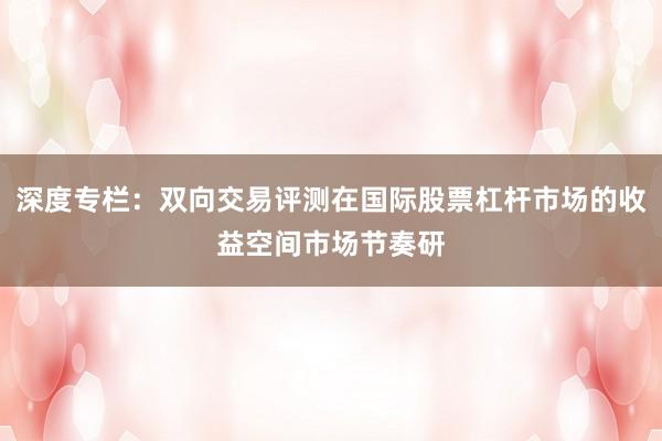 深度专栏：双向交易评测在国际股票杠杆市场的收益空间市场节奏研