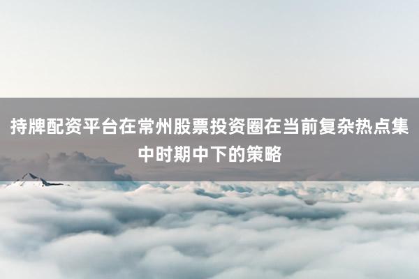 持牌配资平台在常州股票投资圈在当前复杂热点集中时期中下的策略