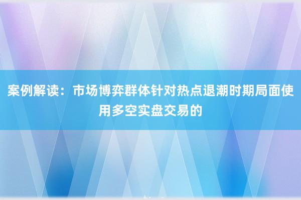 案例解读：市场博弈群体针对热点退潮时期局面使用多空实盘交易的