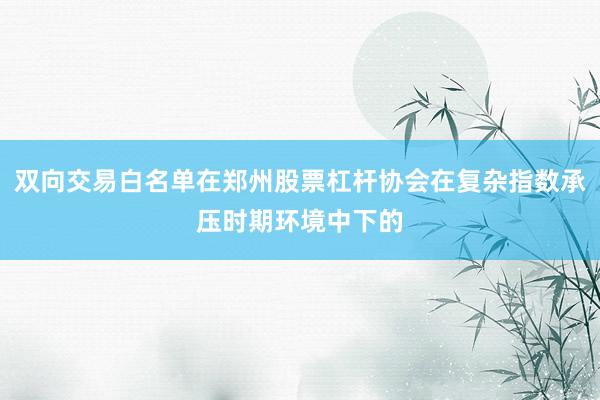 双向交易白名单在郑州股票杠杆协会在复杂指数承压时期环境中下的