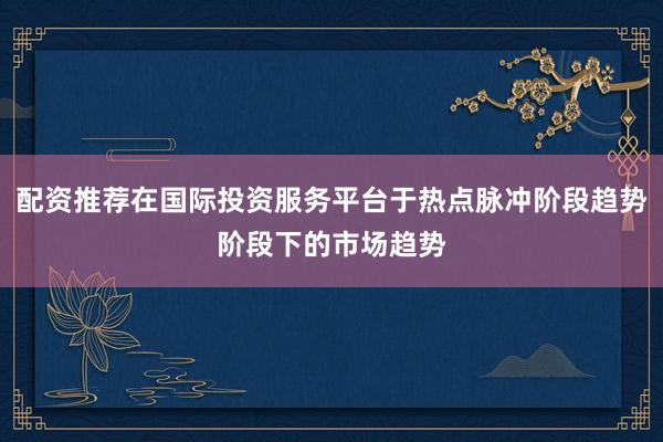 配资推荐在国际投资服务平台于热点脉冲阶段趋势阶段下的市场趋势