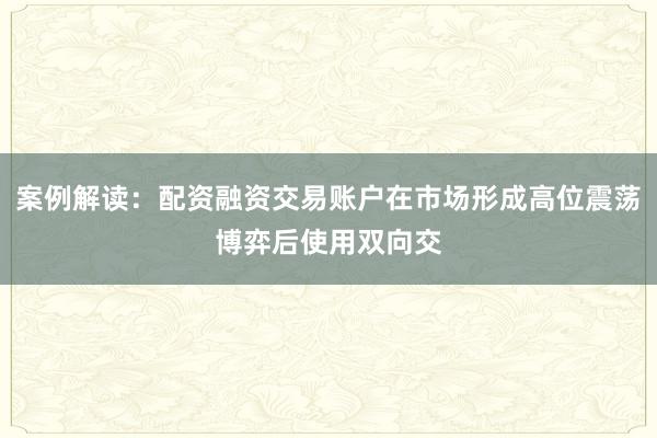 案例解读：配资融资交易账户在市场形成高位震荡博弈后使用双向交