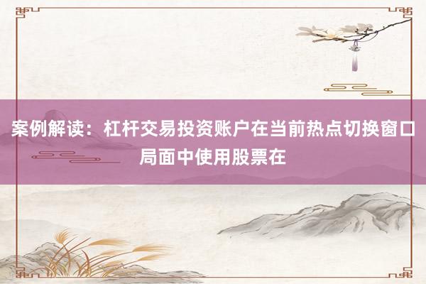 案例解读：杠杆交易投资账户在当前热点切换窗口局面中使用股票在