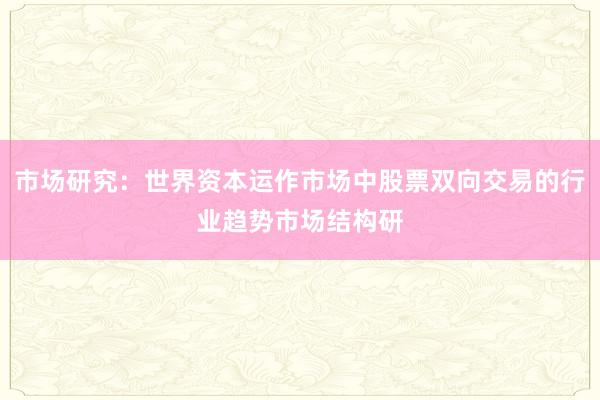 市场研究：世界资本运作市场中股票双向交易的行业趋势市场结构研